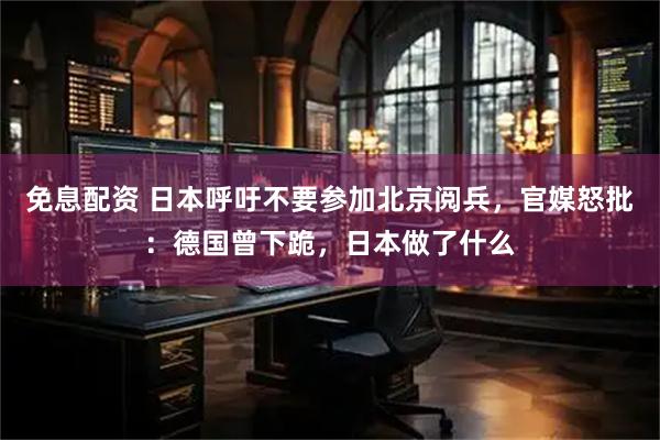 免息配资 日本呼吁不要参加北京阅兵，官媒怒批：德国曾下跪，日本做了什么