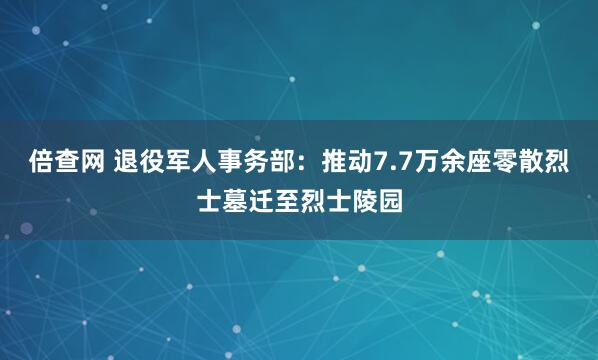倍查网 退役军人事务部：推动7.7万余座零散烈士墓迁至烈士陵园