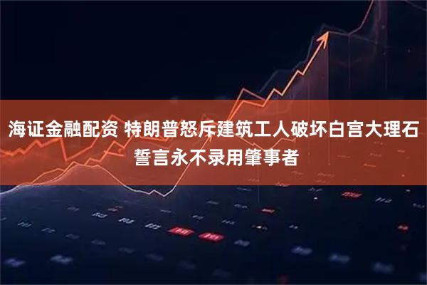 海证金融配资 特朗普怒斥建筑工人破坏白宫大理石 誓言永不录用肇事者