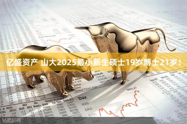 亿盛资产 山大2025最小新生硕士19岁博士21岁！