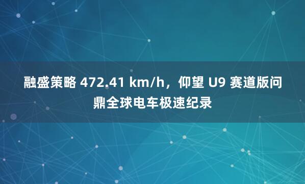 融盛策略 472.41 km/h，仰望 U9 赛道版问鼎全球电车极速纪录