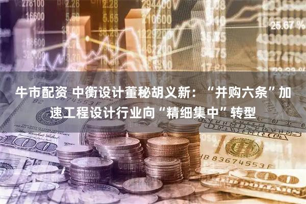 牛市配资 中衡设计董秘胡义新：“并购六条”加速工程设计行业向“精细集中”转型