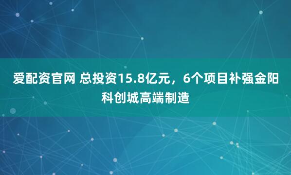 爱配资官网 总投资15.8亿元，6个项目补强金阳科创城高端制造