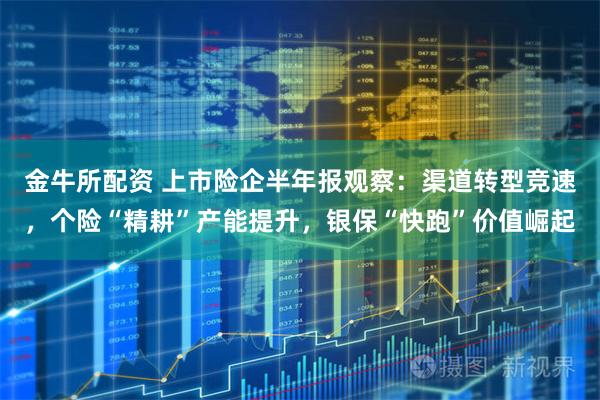 金牛所配资 上市险企半年报观察：渠道转型竞速，个险“精耕”产能提升，银保“快跑”价值崛起