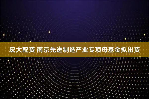 宏大配资 南京先进制造产业专项母基金拟出资