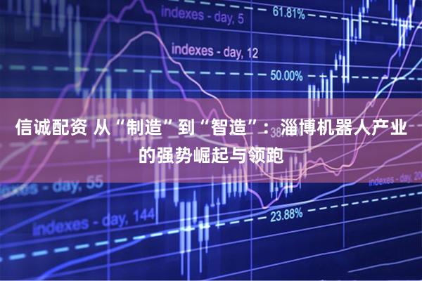 信诚配资 从“制造”到“智造”：淄博机器人产业的强势崛起与领跑