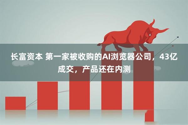 长富资本 第一家被收购的AI浏览器公司，43亿成交，产品还在内测