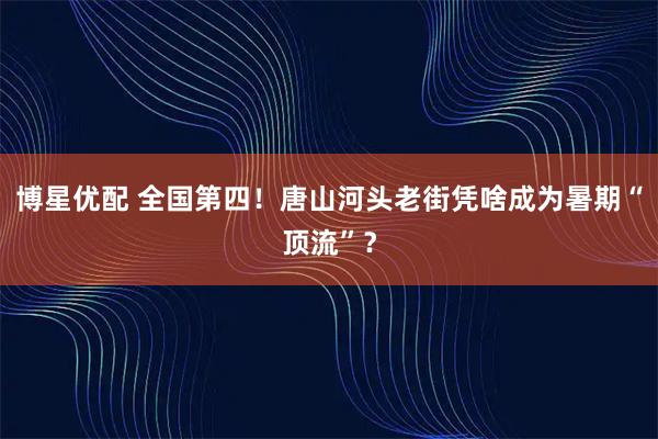博星优配 全国第四！唐山河头老街凭啥成为暑期“顶流”？