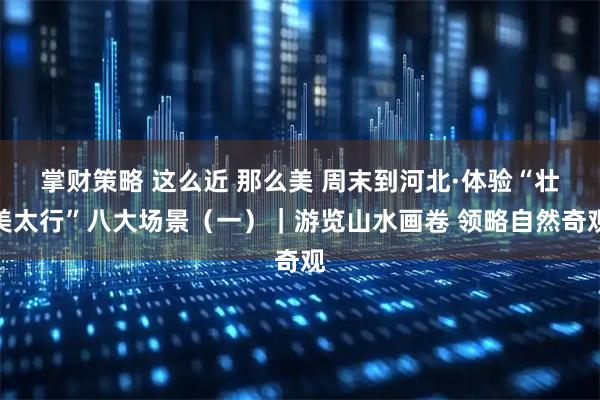 掌财策略 这么近 那么美 周末到河北·体验“壮美太行”八大场景（一）｜游览山水画卷 领略自然奇观