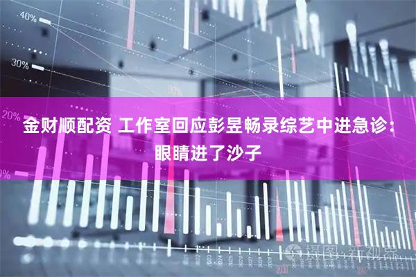 金财顺配资 工作室回应彭昱畅录综艺中进急诊：眼睛进了沙子