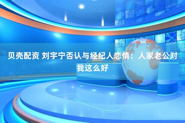 贝壳配资 刘宇宁否认与经纪人恋情：人家老公对我这么好