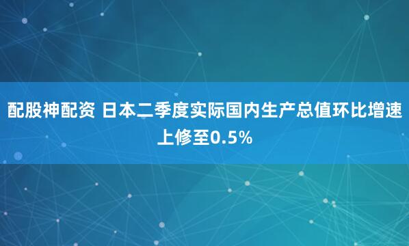 配股神配资 日本二季度实际国内生产总值环比增速上修至0.5%