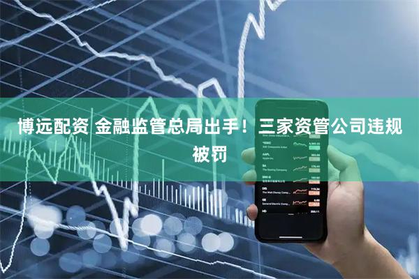 博远配资 金融监管总局出手！三家资管公司违规被罚