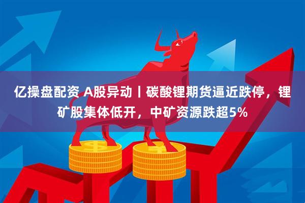 亿操盘配资 A股异动丨碳酸锂期货逼近跌停，锂矿股集体低开，中矿资源跌超5%