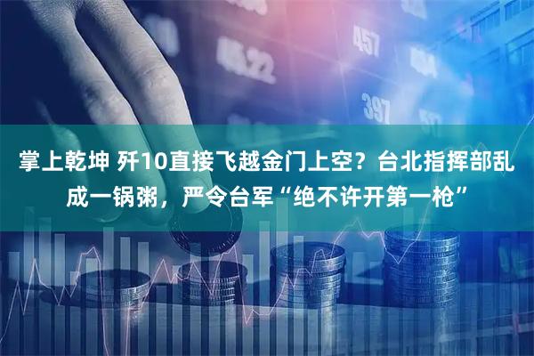 掌上乾坤 歼10直接飞越金门上空？台北指挥部乱成一锅粥，严令台军“绝不许开第一枪”