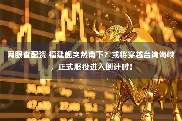 网眼查配资 福建舰突然南下？或将穿越台湾海峡，正式服役进入倒计时！
