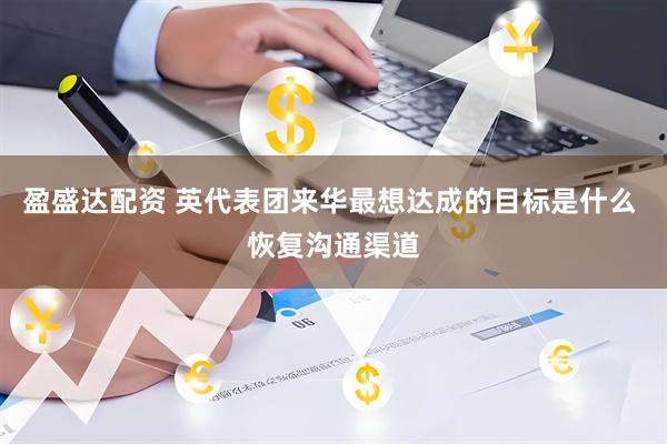 盈盛达配资 英代表团来华最想达成的目标是什么 恢复沟通渠道