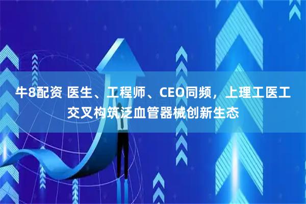 牛8配资 医生、工程师、CEO同频，上理工医工交叉构筑泛血管器械创新生态