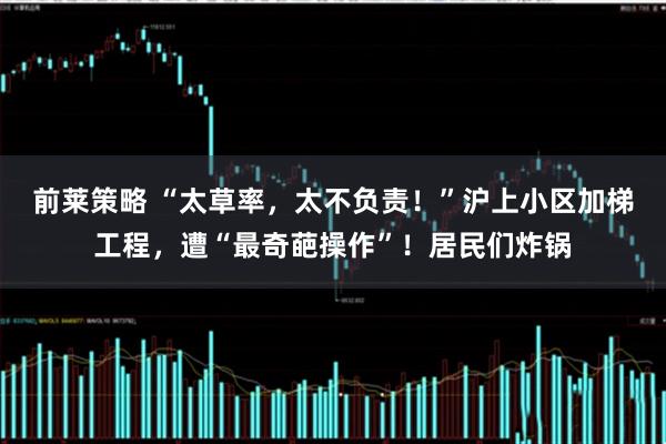 前莱策略 “太草率，太不负责！”沪上小区加梯工程，遭“最奇葩操作”！居民们炸锅