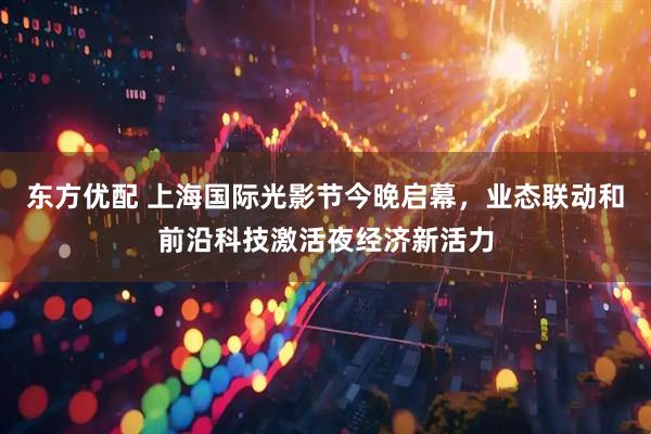 东方优配 上海国际光影节今晚启幕，业态联动和前沿科技激活夜经济新活力