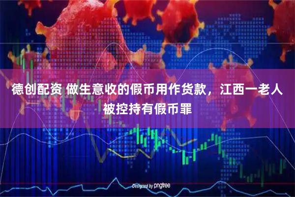 德创配资 做生意收的假币用作货款，江西一老人被控持有假币罪