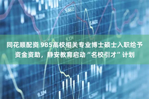 同花顺配资 985高校相关专业博士硕士入职给予资金资助，静安教育启动“名校引才”计划