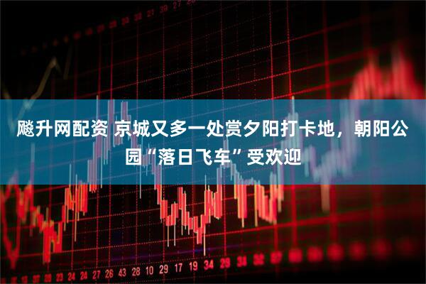 飚升网配资 京城又多一处赏夕阳打卡地，朝阳公园“落日飞车”受欢迎