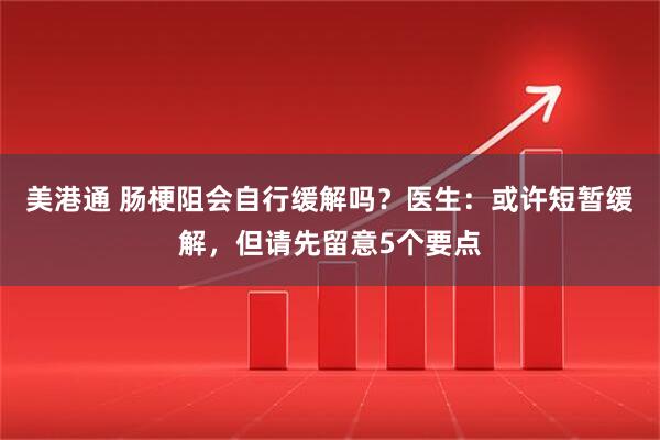 美港通 肠梗阻会自行缓解吗？医生：或许短暂缓解，但请先留意5个要点