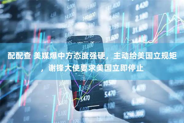 配配查 美媒爆中方态度强硬，主动给美国立规矩，谢锋大使要求美国立即停止
