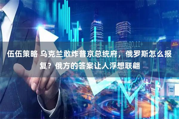 伍伍策略 乌克兰敢炸普京总统府，俄罗斯怎么报复？俄方的答案让人浮想联翩
