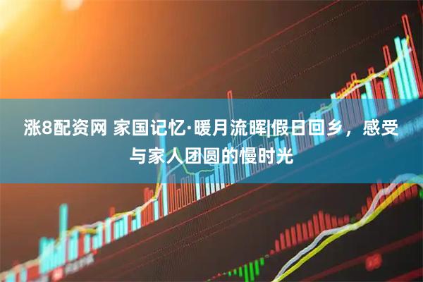 涨8配资网 家国记忆·暖月流晖|假日回乡，感受与家人团圆的慢时光