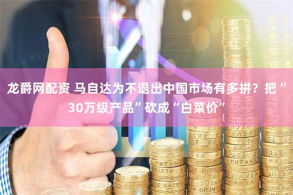 龙爵网配资 马自达为不退出中国市场有多拼？把“30万级产品”砍成“白菜价”