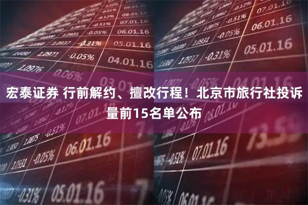 宏泰证券 行前解约、擅改行程！北京市旅行社投诉量前15名单公布