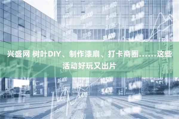 兴盛网 树叶DIY、制作漆扇、打卡商圈……这些活动好玩又出片