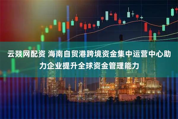 云燚网配资 海南自贸港跨境资金集中运营中心助力企业提升全球资金管理能力