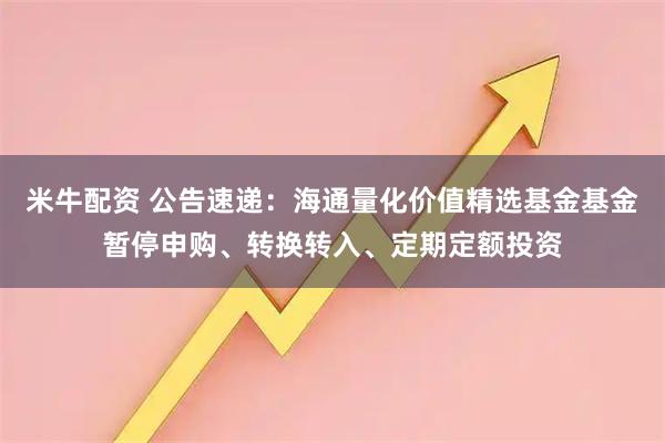 米牛配资 公告速递：海通量化价值精选基金基金暂停申购、转换转入、定期定额投资