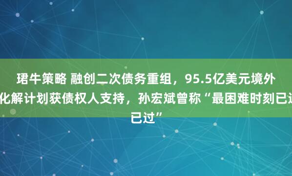 珺牛策略 融创二次债务重组，95.5亿美元境外债化解计划获债权人支持，孙宏斌曾称“最困难时刻已过”
