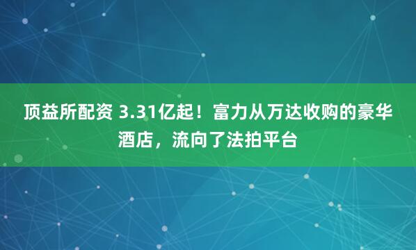 顶益所配资 3.31亿起！富力从万达收购的豪华酒店，流向了法拍平台