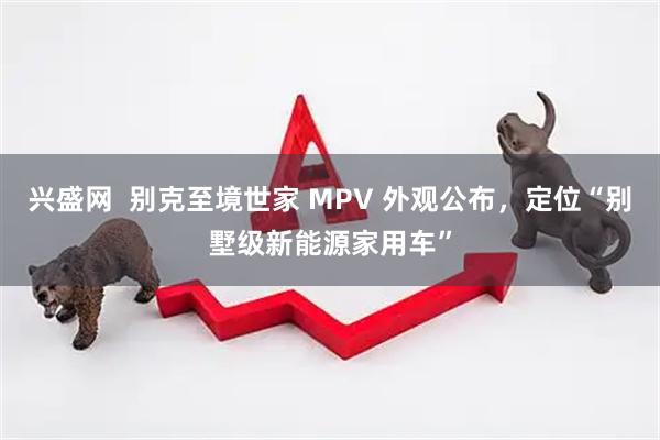 兴盛网  别克至境世家 MPV 外观公布，定位“别墅级新能源家用车”