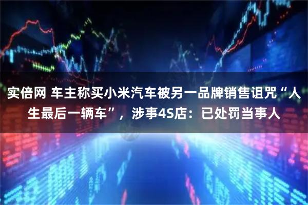 实倍网 车主称买小米汽车被另一品牌销售诅咒“人生最后一辆车”，涉事4S店：已处罚当事人