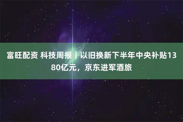 富旺配资 科技周报｜以旧换新下半年中央补贴1380亿元，京东进军酒旅