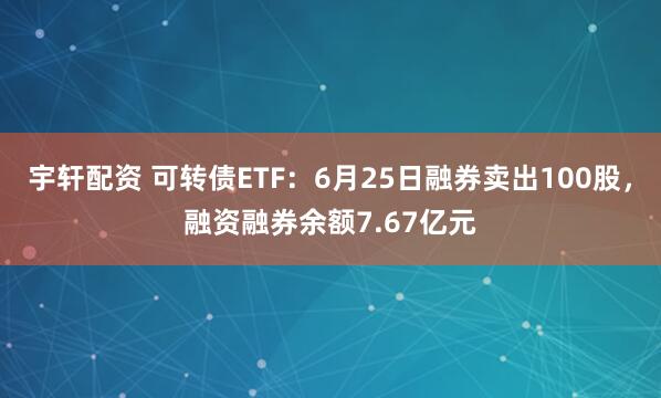 宇轩配资 可转债ETF：6月25日融券卖出100股，融资融券余额7.67亿元