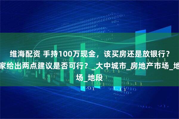 维海配资 手持100万现金,该买房还是放银行?专家给出两点建议是否可行?_大中城市_房地产市场_地段