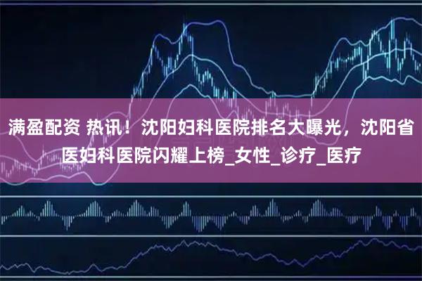 满盈配资 热讯!沈阳妇科医院排名大曝光,沈阳省医妇科医院闪耀上榜_女性_诊疗_医疗
