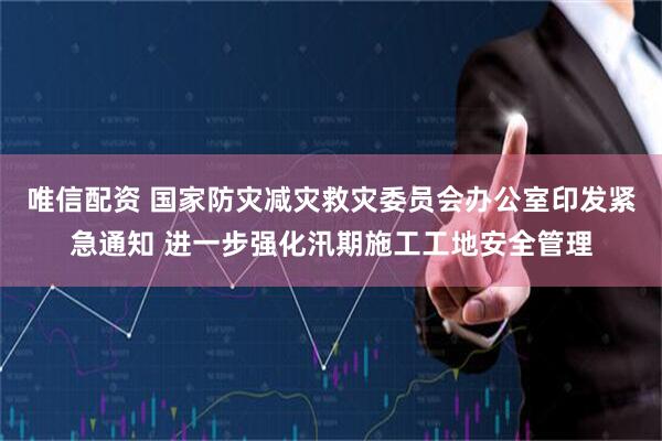 唯信配资 国家防灾减灾救灾委员会办公室印发紧急通知 进一步强化汛期施工工地安全管理
