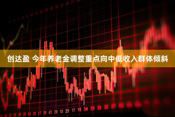 创达盈 今年养老金调整重点向中低收入群体倾斜
