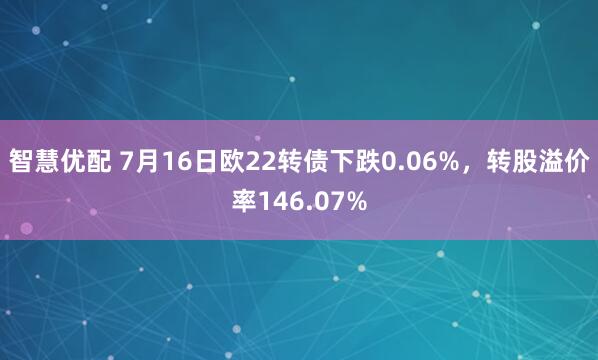 智慧优配 7月16日欧22转债下跌0.06%,转股溢价率146.07%