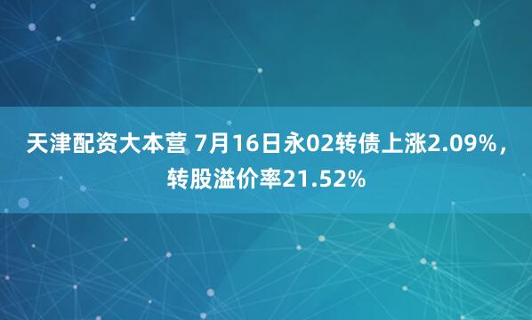 天津配资大本营 7月16日永02转债上涨2.09%,转股溢价率21.52%