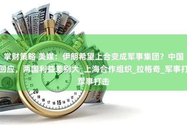 掌财策略 美媒：伊朗希望上合变成军事集团？中国没回应，两国利益差别大_上海合作组织_拉格奇_军事打击