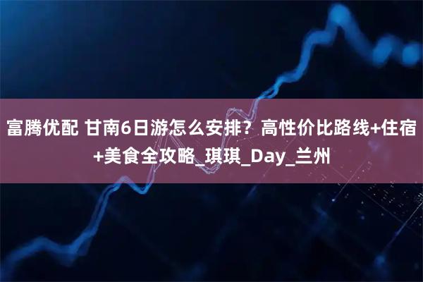 富腾优配 甘南6日游怎么安排?高性价比路线+住宿+美食全攻略_琪琪_Day_兰州